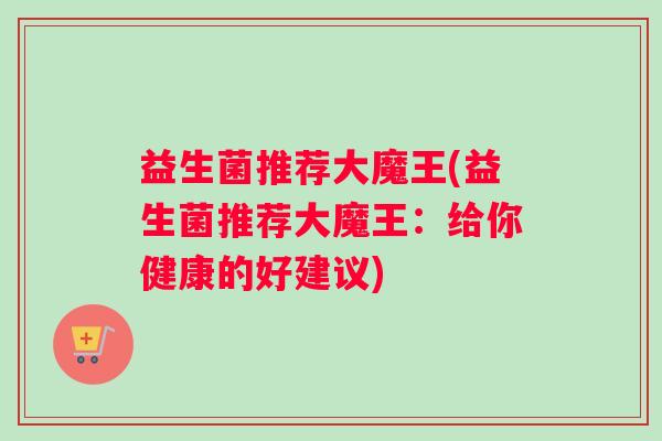 益生菌推荐大魔王(益生菌推荐大魔王:给你健康的好建议) 益生菌推荐大魔王(益生菌推荐大魔王:给你健康的好建议)