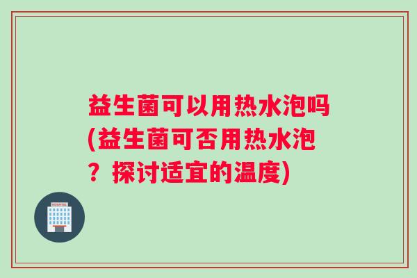 益生菌可以用热水泡吗(益生菌可否用热水泡？探讨适宜的温度)