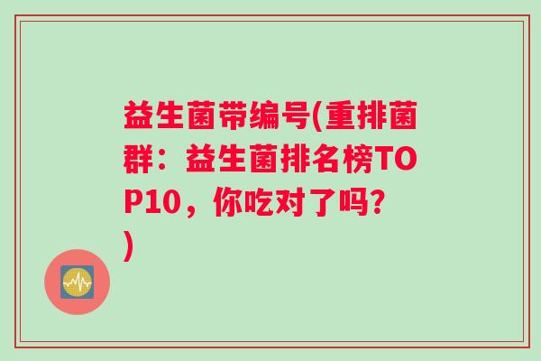 益生菌带编号(重排菌群:益生菌排名榜TOP10,你吃对了吗?) 益生菌带编号(重排菌群:益生菌排名榜TOP10,你吃对了吗?)