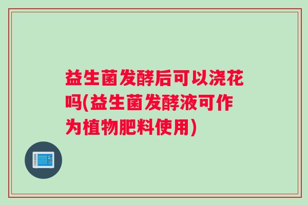 益生菌发酵后可以浇花吗(益生菌发酵液可作为植物肥料使用)