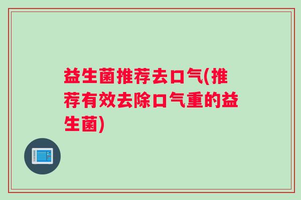 益生菌推荐去口气(推荐有效去除口气重的益生菌) 益生菌推荐去口气(推荐有效去除口气重的益生菌)