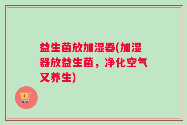 益生菌放加湿器(加湿器放益生菌,净化空气又养生) 益生菌放加湿器(加湿器放益生菌,净化空气又养生)