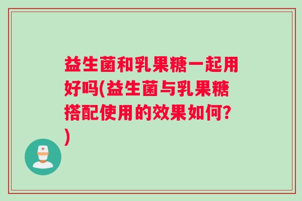 益生菌和乳果糖一起用好吗(益生菌与乳果糖搭配使用的效果如何？)