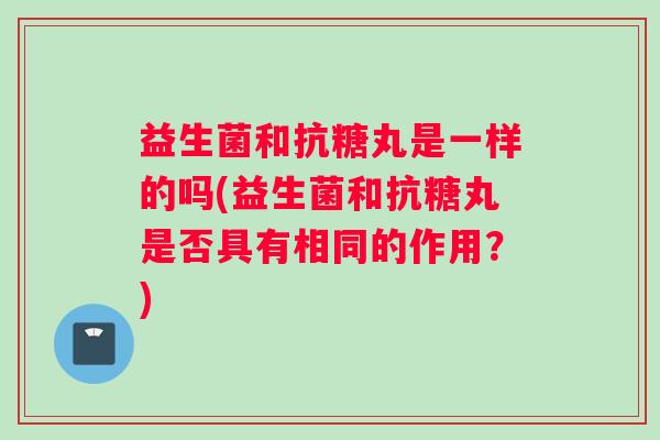 益生菌和抗糖丸是一样的吗(益生菌和抗糖丸是否具有相同的作用?) 益生菌和抗糖丸是一样的吗(益生菌和抗糖丸是否具有相同的作用?)