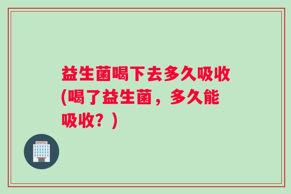 益生菌喝下去多久吸收(喝了益生菌，多久能吸收？)
