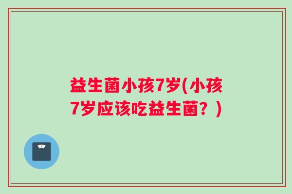 益生菌小孩7岁(小孩7岁应该吃益生菌？)