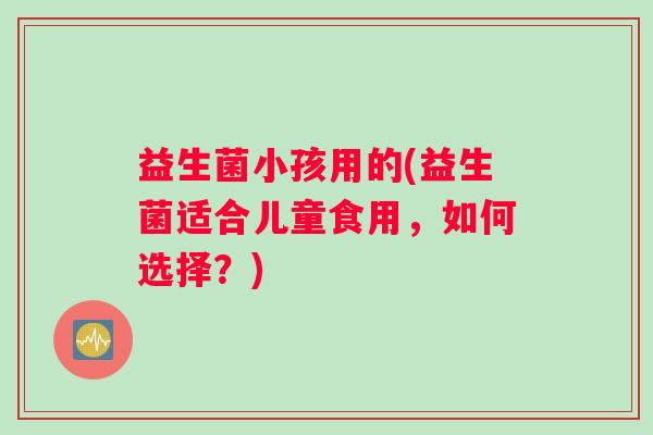 益生菌小孩用的(益生菌适合儿童食用，如何选择？)