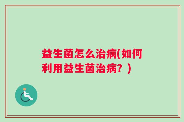益生菌怎么治病(如何利用益生菌治病？)