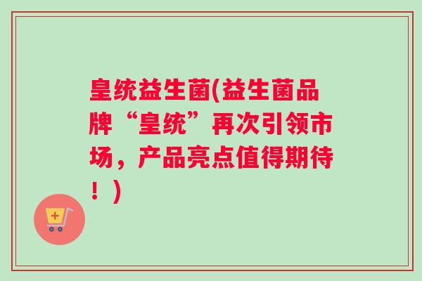 皇统益生菌(益生菌品牌“皇统”再次引领市场，产品亮点值得期待！)