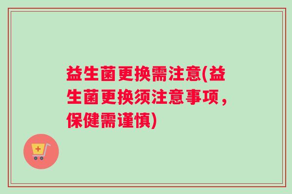 益生菌更换需注意(益生菌更换须注意事项，保健需谨慎)