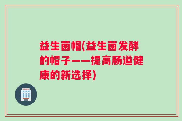 益生菌帽(益生菌发酵的帽子——提高肠道健康的新选择)