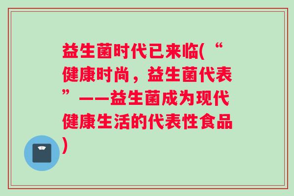 益生菌时代已来临(“健康时尚，益生菌代表”——益生菌成为现代健康生活的代表性食品)