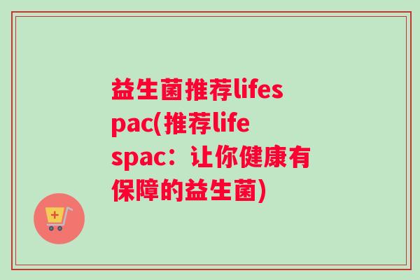 益生菌推荐lifespac(推荐lifespac:让你健康有保障的益生菌) 益生菌推荐lifespac(推荐lifespac:让你健康有保障的益生菌)