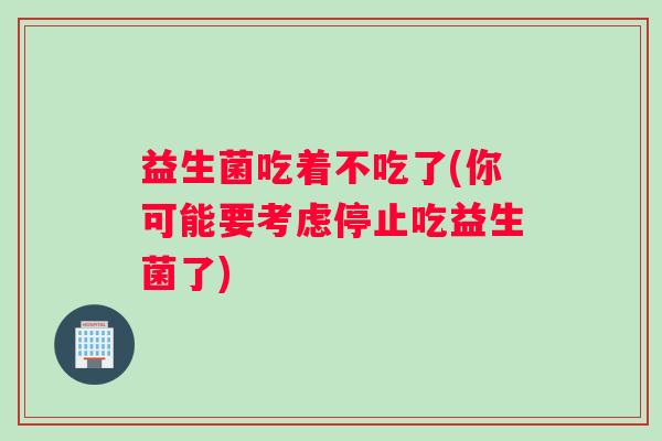 益生菌吃着不吃了(你可能要考虑停止吃益生菌了)