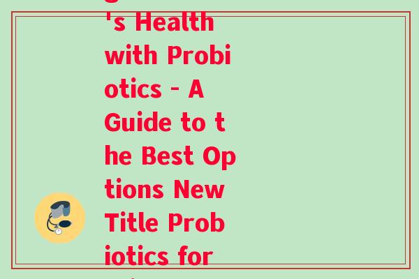 益生菌幼儿英语(Rewriting Original Title Boosting Children's Health with Probiotics - A Guide to the Best Options New Title Probiotics for Kids A Comprehensive Guide to Boosting Health)