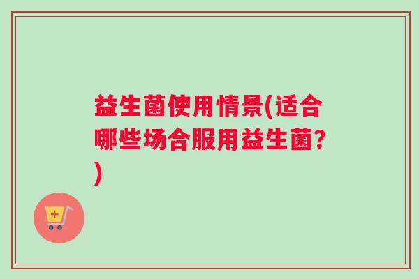益生菌使用情景(适合哪些场合服用益生菌?) 益生菌使用情景(适合哪些场合服用益生菌?)