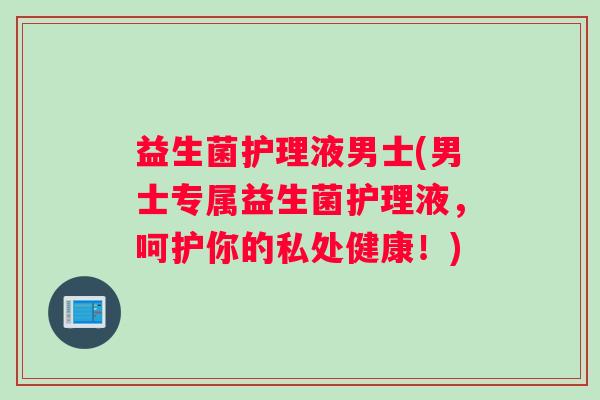 益生菌护理液男士(男士专属益生菌护理液，呵护你的私处健康！)