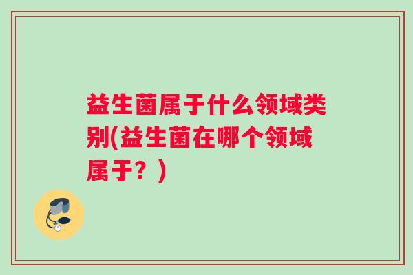 益生菌属于什么领域类别(益生菌在哪个领域属于？)