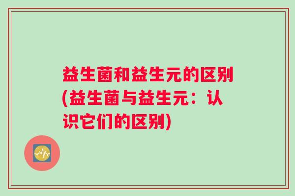 益生菌和益生元的区别(益生菌与益生元：认识它们的区别)