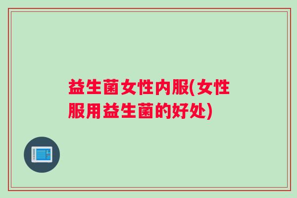 益生菌女性内服(女性服用益生菌的好处)