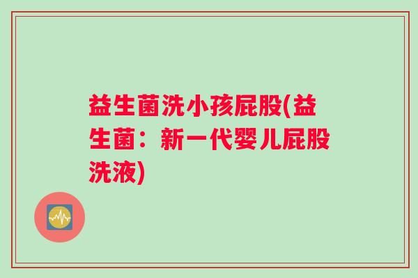 益生菌洗小孩屁股(益生菌:新一代婴儿屁股洗液) 益生菌洗小孩屁股(益生菌:新一代婴儿屁股洗液)