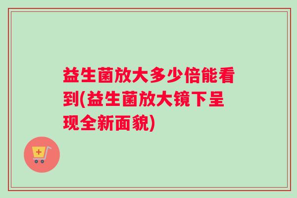 益生菌放大多少倍能看到(益生菌放大镜下呈现全新面貌)