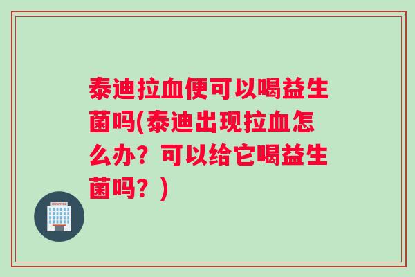 泰迪拉血便可以喝益生菌吗(泰迪出现拉血怎么办？可以给它喝益生菌吗？)