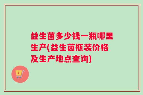 益生菌多少钱一瓶哪里生产(益生菌瓶装价格及生产地点查询)