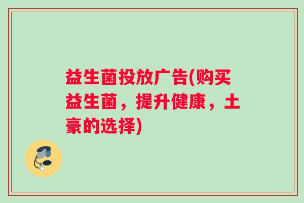 益生菌投放广告(购买益生菌,提升健康,土豪的选择) 益生菌投放广告(购买益生菌,提升健康,土豪的选择)