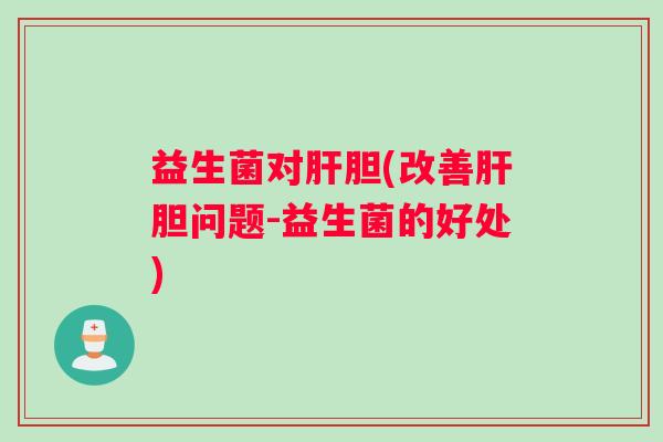益生菌对肝胆(改善肝胆问题-益生菌的好处)