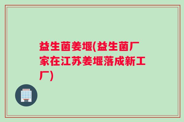 益生菌姜堰(益生菌厂家在江苏姜堰落成新工厂) 益生菌姜堰(益生菌厂家在江苏姜堰落成新工厂)