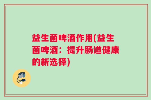 益生菌啤酒作用(益生菌啤酒：提升肠道健康的新选择)