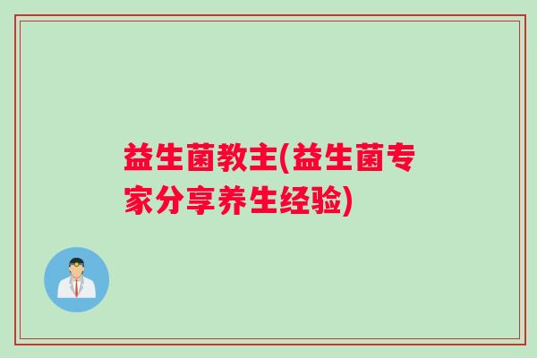 益生菌教主(益生菌专家分享养生经验) 益生菌教主(益生菌专家分享养生经验)
