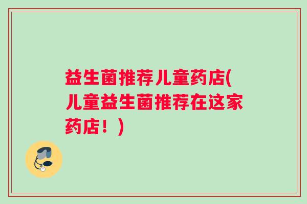 益生菌推荐儿童药店(儿童益生菌推荐在这家药店！)