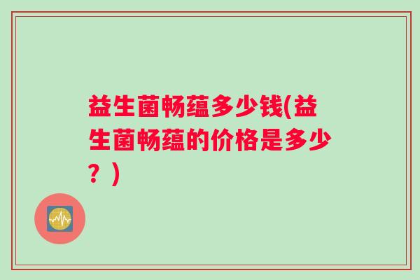 益生菌畅蕴多少钱(益生菌畅蕴的价格是多少？)