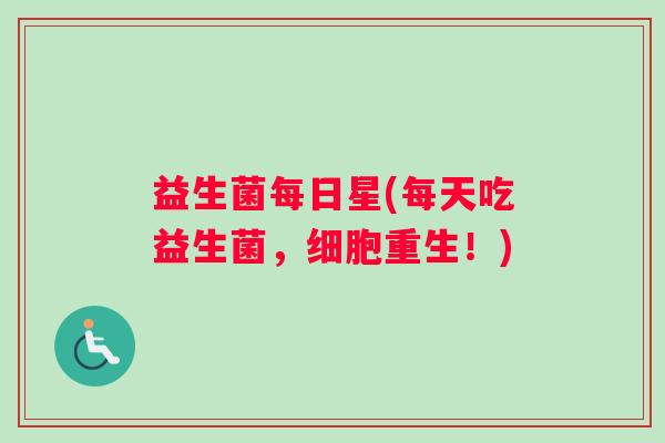 益生菌每日星(每天吃益生菌,细胞重生!) 益生菌每日星(每天吃益生菌,细胞重生!)