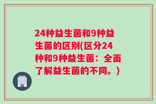 24种益生菌和9种益生菌的区别(区分24种和9种益生菌：全面了解益生菌的不同。)