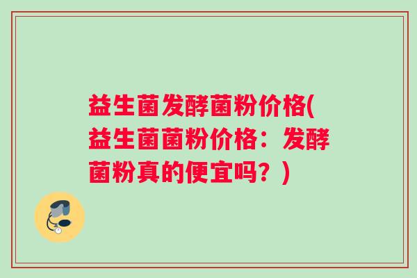 益生菌发酵菌粉价格(益生菌菌粉价格：发酵菌粉真的便宜吗？)
