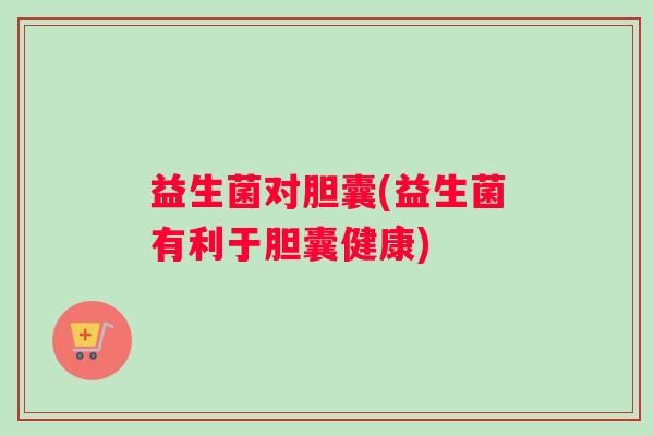 益生菌对胆囊(益生菌有利于胆囊健康)