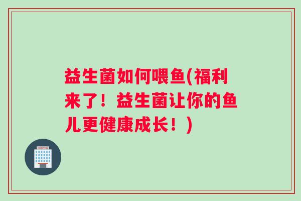 益生菌如何喂鱼(福利来了!益生菌让你的鱼儿更健康成长!) 益生菌如何喂鱼(福利来了!益生菌让你的鱼儿更健康成长!)