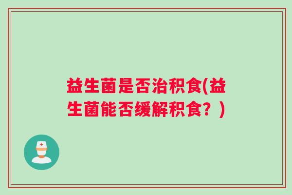 益生菌是否治积食(益生菌能否缓解积食？)