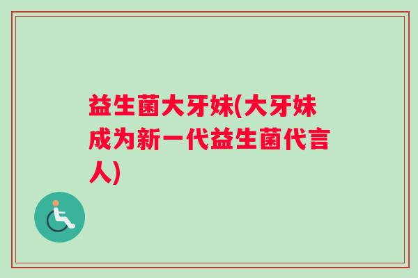 益生菌大牙妹(大牙妹成为新一代益生菌代言人) 益生菌大牙妹(大牙妹成为新一代益生菌代言人)