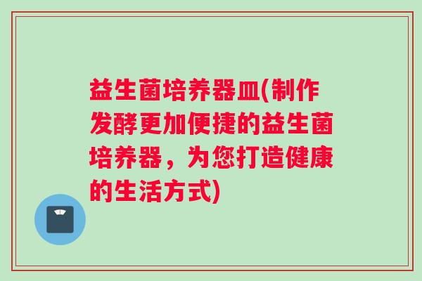 益生菌培养器皿(制作发酵更加便捷的益生菌培养器，为您打造健康的生活方式)