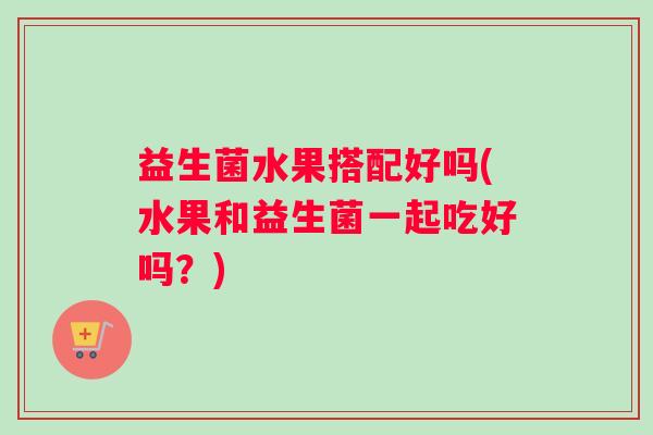 益生菌水果搭配好吗(水果和益生菌一起吃好吗？)