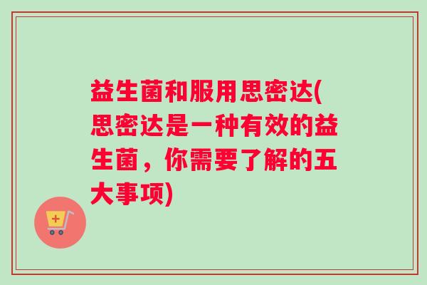 益生菌和服用思密达(思密达是一种有效的益生菌，你需要了解的五大事项)