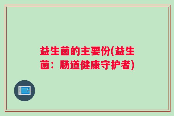 益生菌的主要份(益生菌：肠道健康守护者)