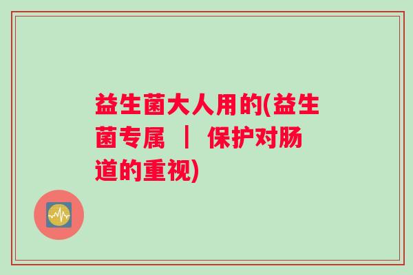 益生菌大人用的(益生菌专属 ｜ 保护对肠道的重视)