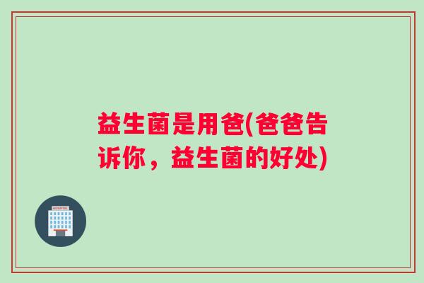 益生菌是用爸(爸爸告诉你，益生菌的好处)