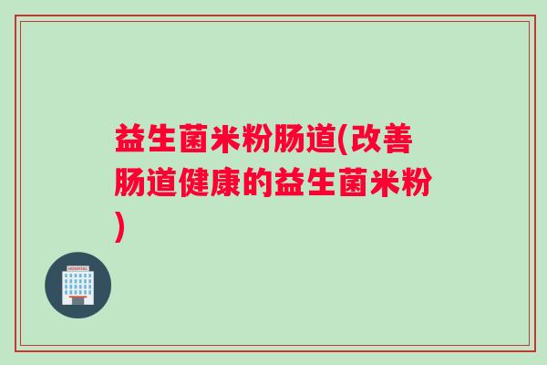 益生菌米粉肠道(改善肠道健康的益生菌米粉)