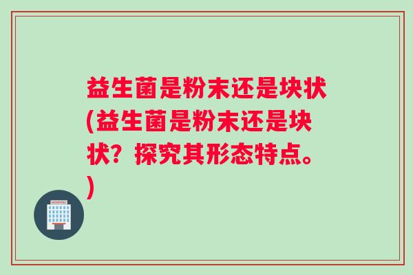 益生菌是粉末还是块状(益生菌是粉末还是块状？探究其形态特点。)